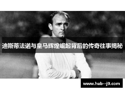 迪斯蒂法诺与皇马辉煌崛起背后的传奇往事揭秘