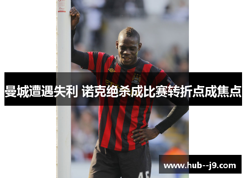 曼城遭遇失利 诺克绝杀成比赛转折点成焦点 曼城遭遇失利 诺克绝杀成比赛转折点成焦点