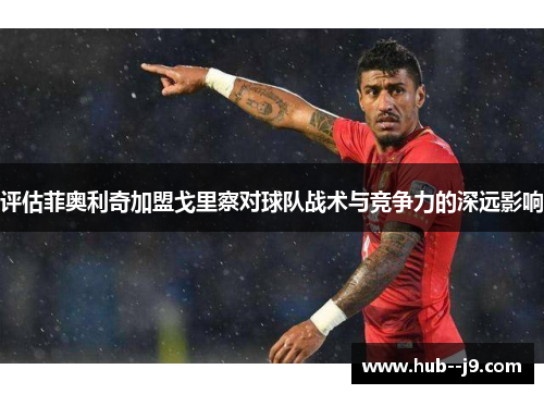 评估菲奥利奇加盟戈里察对球队战术与竞争力的深远影响