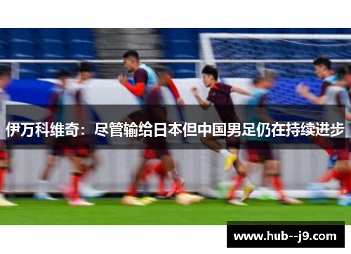 伊万科维奇:尽管输给日本但中国男足仍在持续进步 伊万科维奇:尽管输给日本但中国男足仍在持续进步