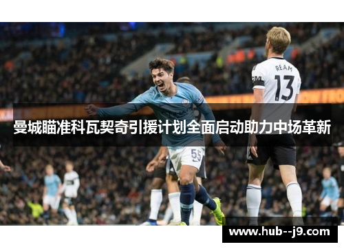 曼城瞄准科瓦契奇引援计划全面启动助力中场革新 曼城瞄准科瓦契奇引援计划全面启动助力中场革新
