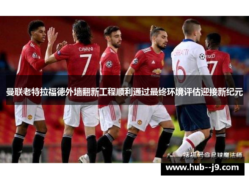 曼联老特拉福德外墙翻新工程顺利通过最终环境评估迎接新纪元 曼联老特拉福德外墙翻新工程顺利通过最终环境评估迎接新纪元