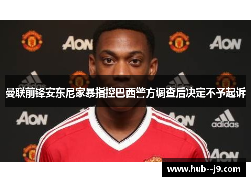 曼联前锋安东尼家暴指控巴西警方调查后决定不予起诉 曼联前锋安东尼家暴指控巴西警方调查后决定不予起诉