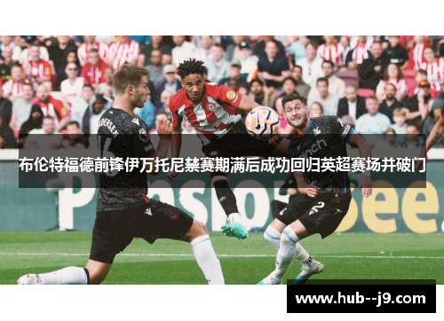 布伦特福德前锋伊万托尼禁赛期满后成功回归英超赛场并破门