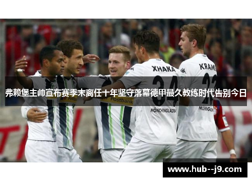 弗赖堡主帅宣布赛季末离任十年坚守落幕德甲最久教练时代告别今日 弗赖堡主帅宣布赛季末离任十年坚守落幕德甲最久教练时代告别今日