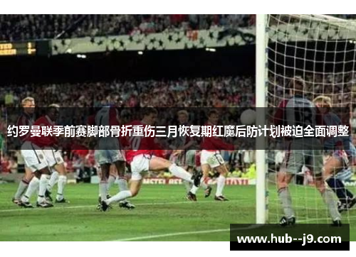 约罗曼联季前赛脚部骨折重伤三月恢复期红魔后防计划被迫全面调整