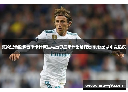 莫德里奇超越普斯卡什成皇马历史最年长出场球员 创新纪录引发热议 莫德里奇超越普斯卡什成皇马历史最年长出场球员 创新纪录引发热议